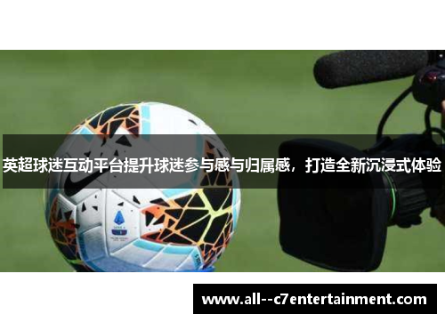 英超球迷互动平台提升球迷参与感与归属感,打造全新沉浸式体验 英超球迷互动平台提升球迷参与感与归属感,打造全新沉浸式体验