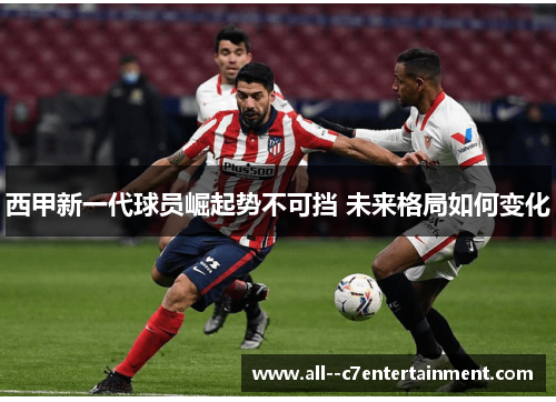 西甲新一代球员崛起势不可挡 未来格局如何变化