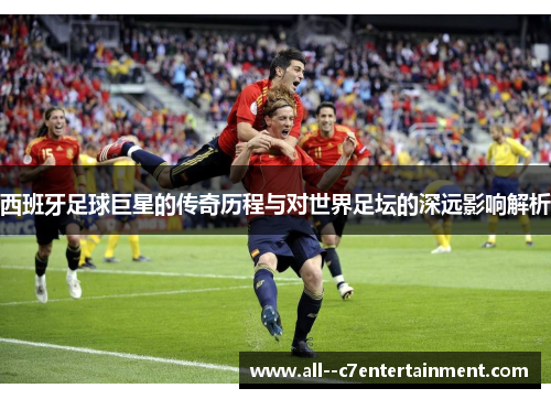 西班牙足球巨星的传奇历程与对世界足坛的深远影响解析 西班牙足球巨星的传奇历程与对世界足坛的深远影响解析