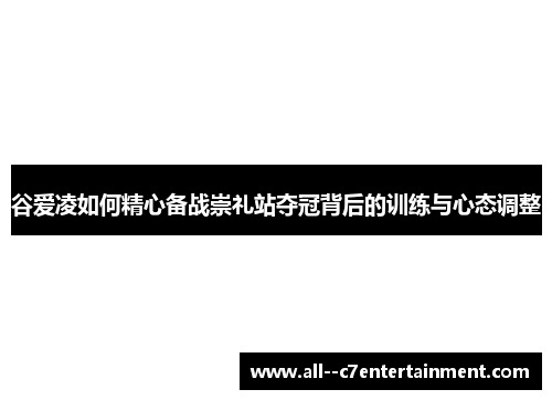 谷爱凌如何精心备战崇礼站夺冠背后的训练与心态调整 谷爱凌如何精心备战崇礼站夺冠背后的训练与心态调整
