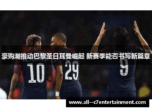 豪购潮推动巴黎圣日耳曼崛起 新赛季能否书写新篇章 豪购潮推动巴黎圣日耳曼崛起 新赛季能否书写新篇章