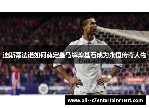 迪斯蒂法诺如何奠定皇马辉煌基石成为永恒传奇人物